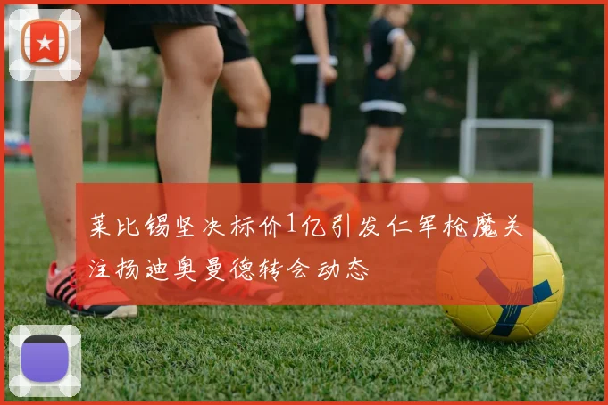 莱比锡坚决标价1亿引发仁军枪魔关注扬迪奥曼德转会动态