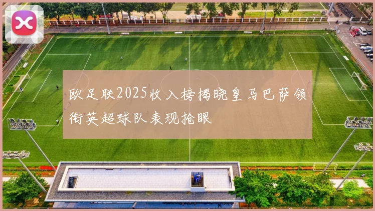 欧足联2025收入榜揭晓皇马巴萨领衔英超球队表现抢眼