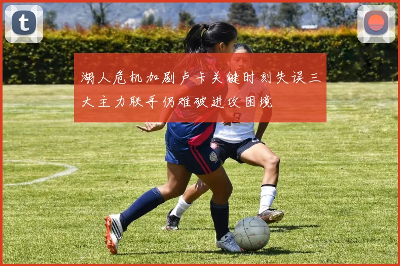 湖人危机加剧卢卡关键时刻失误三大主力联手仍难破进攻困境