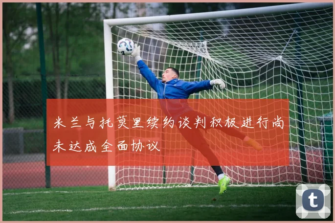 米兰与托莫里续约谈判积极进行尚未达成全面协议