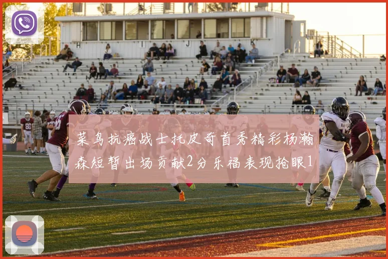 菜鸟抗癌战士托皮奇首秀精彩杨瀚森短暂出场贡献2分乐福表现抢眼14分钟斩获11分2助