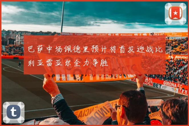 巴萨中场佩德里预计将首发迎战比利亚雷亚尔全力争胜