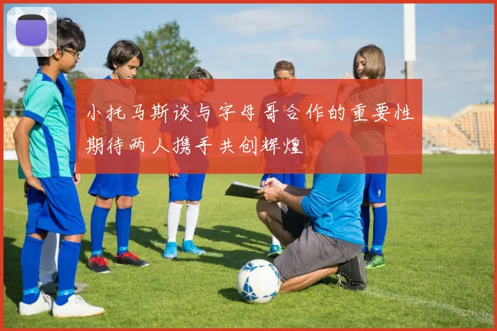 小托马斯谈与字母哥合作的重要性期待两人携手共创辉煌