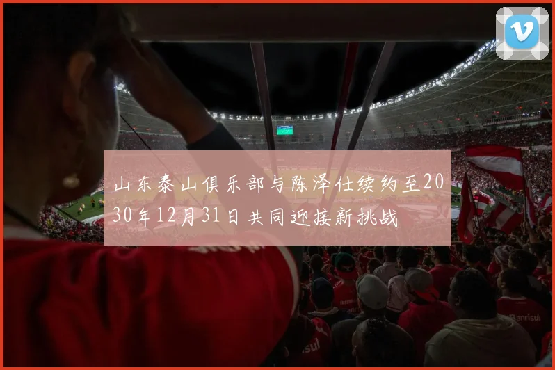 山东泰山俱乐部与陈泽仕续约至2030年12月31日共同迎接新挑战