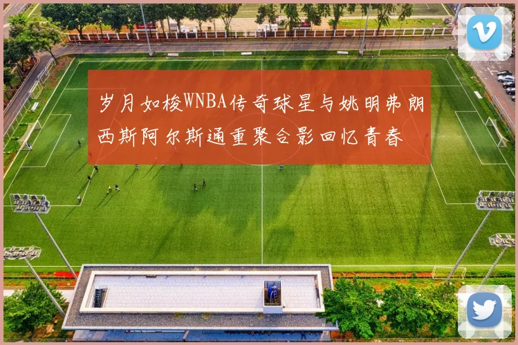 岁月如梭WNBA传奇球星与姚明弗朗西斯阿尔斯通重聚合影回忆青春
