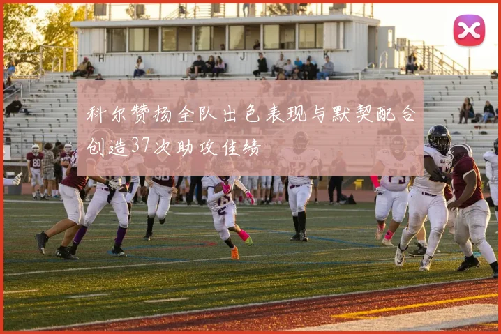 科尔赞扬全队出色表现与默契配合创造37次助攻佳绩