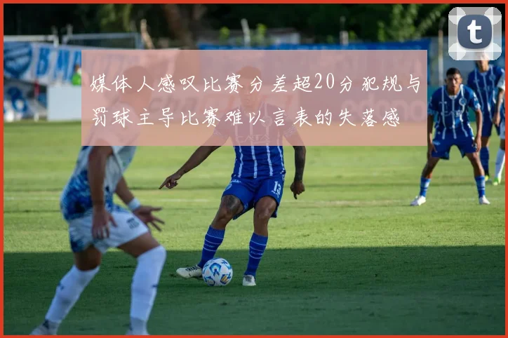 媒体人感叹比赛分差超20分犯规与罚球主导比赛难以言表的失落感